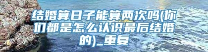 结婚算日子能算两次吗(你们都是怎么认识最后结婚的)_重复