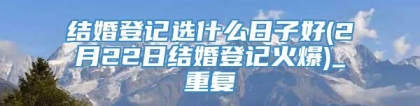 结婚登记选什么日子好(2月22日结婚登记火爆)_重复