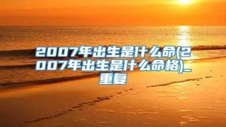 2007年出生是什么命(2007年出生是什么命格)_重复