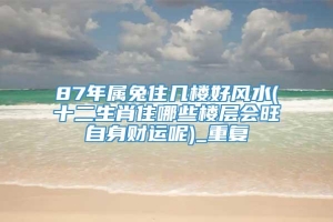87年属兔住几楼好风水(十二生肖住哪些楼层会旺自身财运呢)_重复