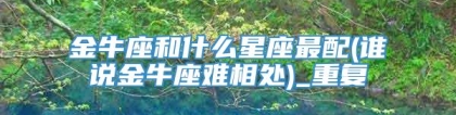 金牛座和什么星座最配(谁说金牛座难相处)_重复
