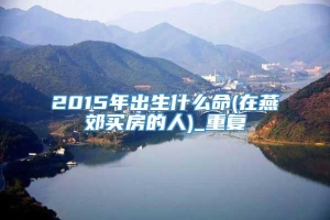 2015年出生什么命(在燕郊买房的人)_重复