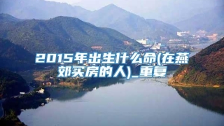 2015年出生什么命(在燕郊买房的人)_重复