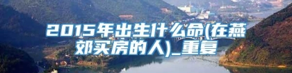 2015年出生什么命(在燕郊买房的人)_重复