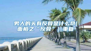 男人的头有反骨是什么命(面相之“反骨”)_重复