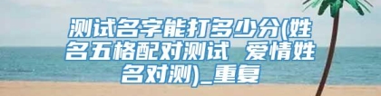 测试名字能打多少分(姓名五格配对测试 爱情姓名对测)_重复