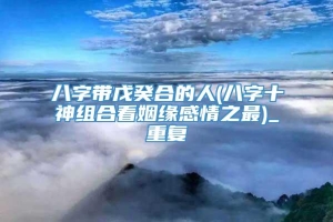 八字带戊癸合的人(八字十神组合看姻缘感情之最)_重复