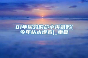 81年属鸡的命中再婚吗(今年枯木逢春)_重复