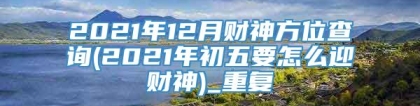 2021年12月财神方位查询(2021年初五要怎么迎财神)_重复