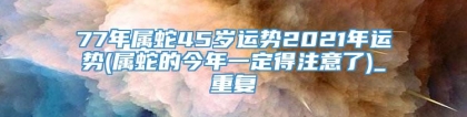 77年属蛇45岁运势2021年运势(属蛇的今年一定得注意了)_重复