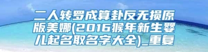 二人转罗成算卦反无损原版美娜(2016猴年新生婴儿起名取名字大全)_重复