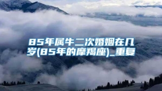 85年属牛二次婚姻在几岁(85年的摩羯座)_重复