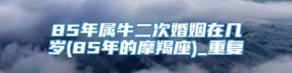 85年属牛二次婚姻在几岁(85年的摩羯座)_重复