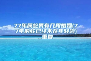 77年属蛇男有几段婚姻(77年的蛇已经不在年轻啦)_重复