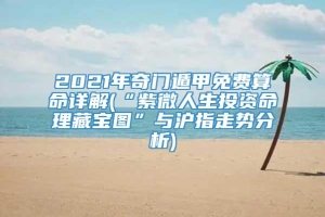 2021年奇门遁甲免费算命详解(“紫微人生投资命理藏宝图”与沪指走势分析)