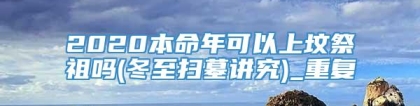 2020本命年可以上坟祭祖吗(冬至扫墓讲究)_重复