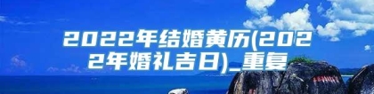 2022年结婚黄历(2022年婚礼吉日)_重复