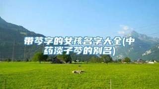 带芩字的女孩名字大全(中药淡子芩的别名)