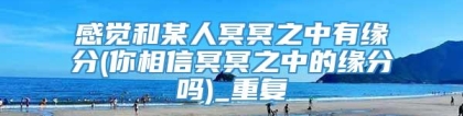 感觉和某人冥冥之中有缘分(你相信冥冥之中的缘分吗)_重复