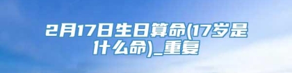2月17日生日算命(17岁是什么命)_重复