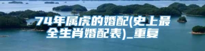 74年属虎的婚配(史上最全生肖婚配表)_重复
