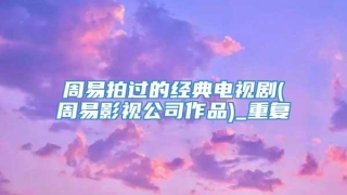 周易拍过的经典电视剧(周易影视公司作品)_重复