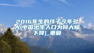 2016年生的孩子今年多大(中国出生人口为何大幅下降)_重复