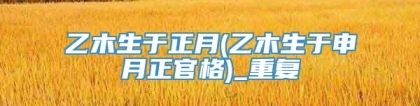 乙木生于正月(乙木生于申月正官格)_重复