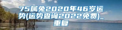 75属兔2020年46岁运势(运势查询2022免费)_重复