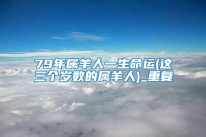 79年属羊人一生命运(这三个岁数的属羊人)_重复