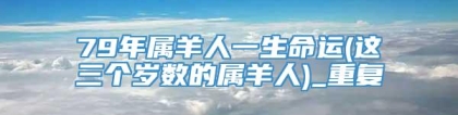 79年属羊人一生命运(这三个岁数的属羊人)_重复
