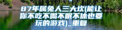 87年属兔人三大坎(能让你不吃不喝不眠不休也要玩的游戏)_重复