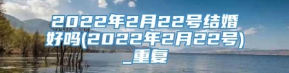 2022年2月22号结婚好吗(2022年2月22号)_重复