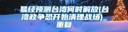易经预测台湾何时解放(台湾政争恐开始清理战场)_重复