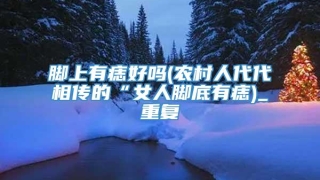 脚上有痣好吗(农村人代代相传的“女人脚底有痣)_重复