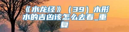 《水龙经》（39）木形水的吉凶该怎么去看_重复