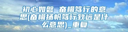 初心如磐 奋楫笃行的意思(奋楫扬帆笃行致远是什么意思)_重复