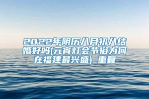 2022年阴历八月初八结婚好吗(元宵灯会节俗为何在福建最兴盛)_重复