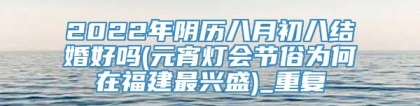 2022年阴历八月初八结婚好吗(元宵灯会节俗为何在福建最兴盛)_重复