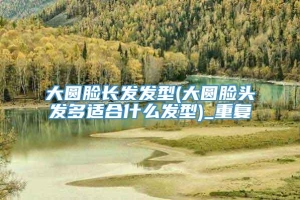 大圆脸长发发型(大圆脸头发多适合什么发型)_重复