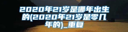 2020年21岁是哪年出生的(2020年21岁是零几年的)_重复