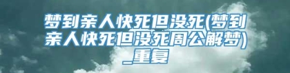 梦到亲人快死但没死(梦到亲人快死但没死周公解梦)_重复
