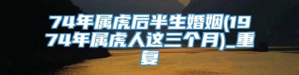 74年属虎后半生婚姻(1974年属虎人这三个月)_重复