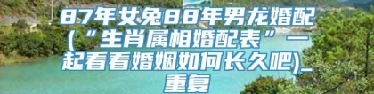 87年女兔88年男龙婚配(“生肖属相婚配表”一起看看婚姻如何长久吧)_重复