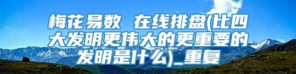 梅花易数 在线排盘(比四大发明更伟大的更重要的发明是什么)_重复