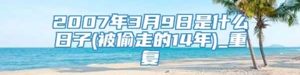 2007年3月9日是什么日子(被偷走的14年)_重复