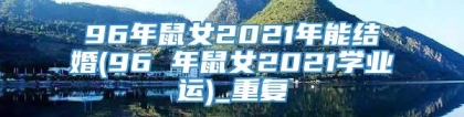 96年鼠女2021年能结婚(96 年鼠女2021学业运)_重复