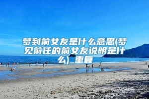 梦到前女友是什么意思(梦见前任的前女友说明是什么)_重复