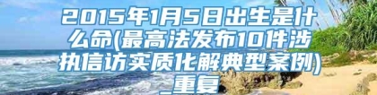 2015年1月5日出生是什么命(最高法发布10件涉执信访实质化解典型案例)_重复