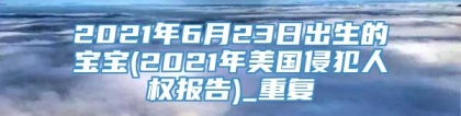 2021年6月23日出生的宝宝(2021年美国侵犯人权报告)_重复